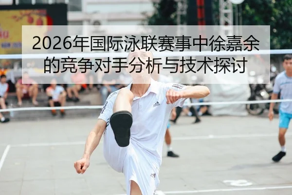 2026年国际泳联赛事中徐嘉余的竞争对手分析与技术探讨